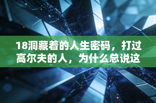 18洞藏着的人生密码，打过高尔夫的人，为什么总说这项运动是成年人的修行？