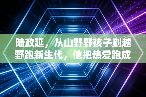 陆政延,从山野野孩子到越野跑新生代,他把热爱跑成了最鲜活的人生 陆政延,从山野野孩子到越野跑新生代,他把热爱跑成了最鲜活的人生