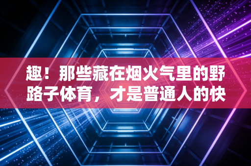 趣!那些藏在烟火气里的野路子体育,才是普通人的快乐解药 趣!那些藏在烟火气里的野路子体育,才是普通人的快乐解药