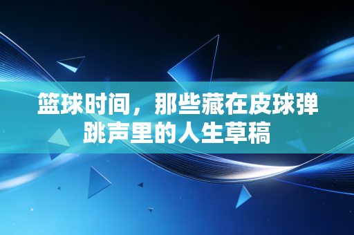 篮球时间,那些藏在皮球弹跳声里的人生草稿 篮球时间,那些藏在皮球弹跳声里的人生草稿