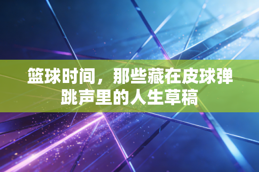 篮球时间,那些藏在皮球弹跳声里的人生草稿 篮球时间,那些藏在皮球弹跳声里的人生草稿