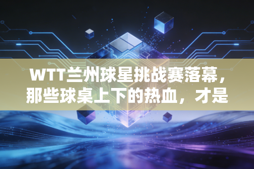 WTT兰州球星挑战赛落幕，那些球桌上下的热血，才是我们爱乒乓球的终极理由