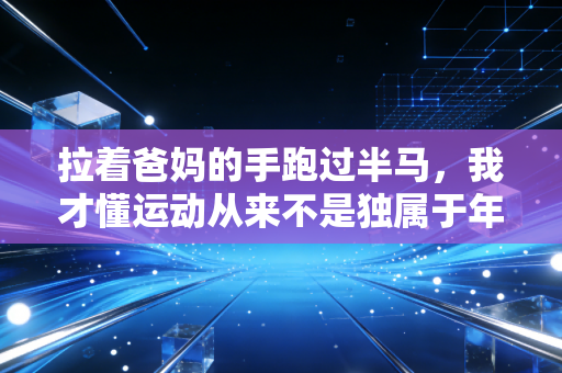 拉着爸妈的手跑过半马,我才懂运动从来不是独属于年轻人的狂欢 拉着爸妈的手跑过半马,我才懂运动从来不是独属于年轻人的狂欢