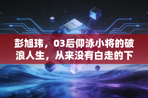 彭旭玮,03后仰泳小将的破浪人生,从来没有白走的下水路 彭旭玮,03后仰泳小将的破浪人生,从来没有白走的下水路