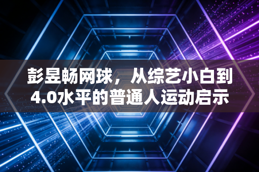 彭昱畅网球，从综艺小白到4.0水平的普通人运动启示录