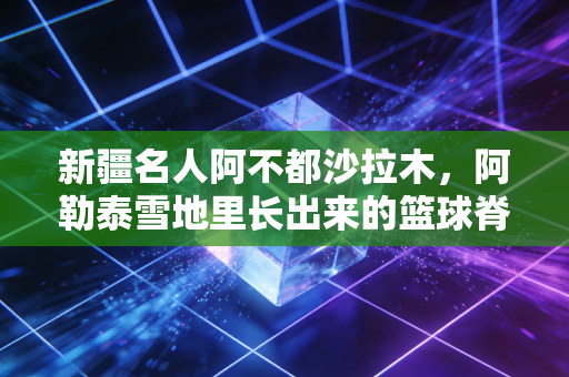 新疆名人阿不都沙拉木,阿勒泰雪地里长出来的篮球脊梁,把新疆人的劲刻进CBA 新疆名人阿不都沙拉木,阿勒泰雪地里长出来的篮球脊梁,把新疆人的劲刻进CBA