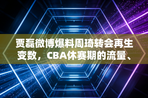 贾磊微博爆料周琦转会再生变数,CBA休赛期的流量、规则与普通人的篮球梦 贾磊微博爆料周琦转会再生变数,CBA休赛期的流量、规则与普通人的篮球梦