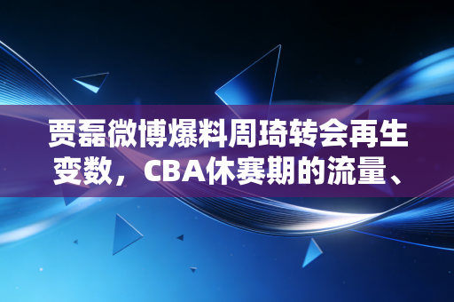 贾磊微博爆料周琦转会再生变数，CBA休赛期的流量、规则与普通人的篮球梦