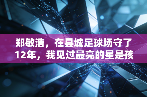 郑敏浩,在县城足球场守了12年,我见过最亮的星是孩子沾着泥的眼睛 郑敏浩,在县城足球场守了12年,我见过最亮的星是孩子沾着泥的眼睛