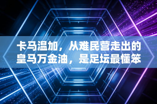 卡马温加，从难民营走出的皇马万金油，是足坛最懂笨鸟先飞的00后