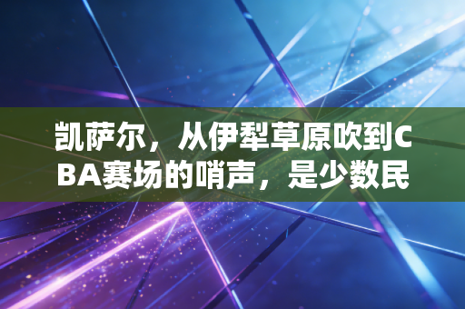 凯萨尔,从伊犁草原吹到CBA赛场的哨声,是少数民族体育人最滚烫的追梦注脚 凯萨尔,从伊犁草原吹到CBA赛场的哨声,是少数民族体育人最滚烫的追梦注脚