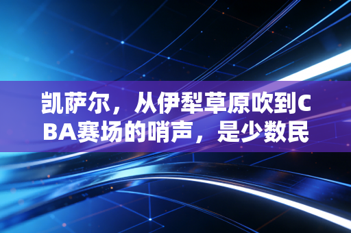 凯萨尔,从伊犁草原吹到CBA赛场的哨声,是少数民族体育人最滚烫的追梦注脚 凯萨尔,从伊犁草原吹到CBA赛场的哨声,是少数民族体育人最滚烫的追梦注脚