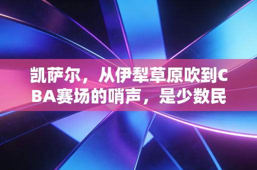 凯萨尔，从伊犁草原吹到CBA赛场的哨声，是少数民族体育人最滚烫的追梦注脚