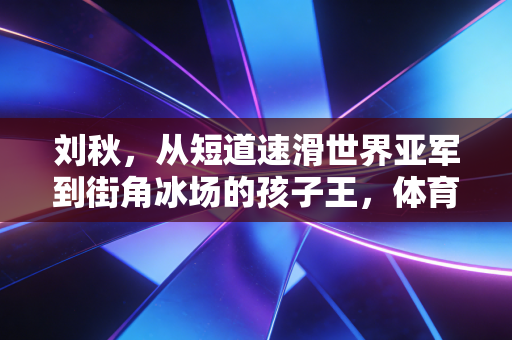 刘秋，从短道速滑世界亚军到街角冰场的孩子王，体育的光从来不在最高的领奖台