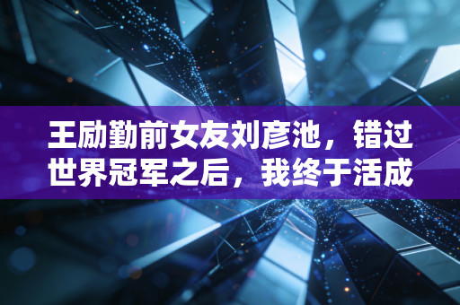 王励勤前女友刘彦池,错过世界冠军之后,我终于活成了自己的大女主 王励勤前女友刘彦池,错过世界冠军之后,我终于活成了自己的大女主