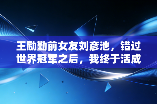 王励勤前女友刘彦池，错过世界冠军之后，我终于活成了自己的大女主
