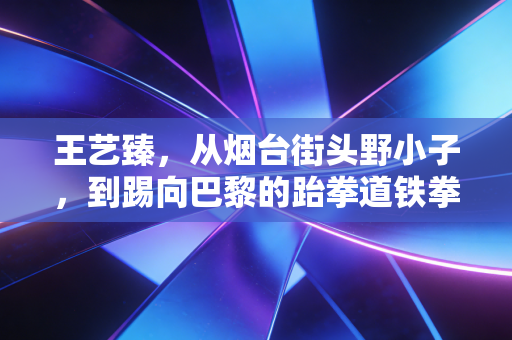 王艺臻，从烟台街头野小子，到踢向巴黎的跆拳道铁拳小花