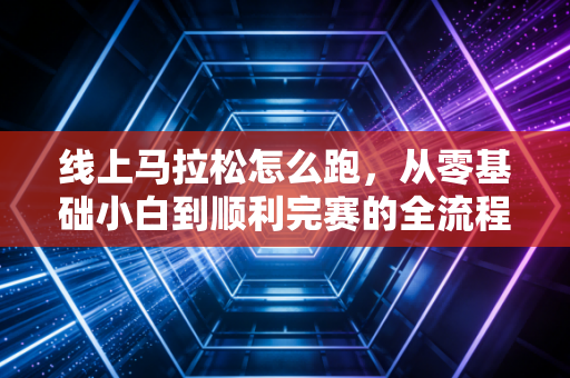 线上马拉松怎么跑，从零基础小白到顺利完赛的全流程实战指南