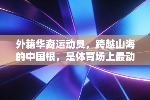 外籍华裔运动员，跨越山海的中国根，是体育场上最动人的双向奔赴