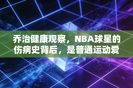 乔治健康观察,NBA球星的伤病史背后,是普通运动爱好者最该踩的避坑指南 乔治健康观察,NBA球星的伤病史背后,是普通运动爱好者最该踩的避坑指南