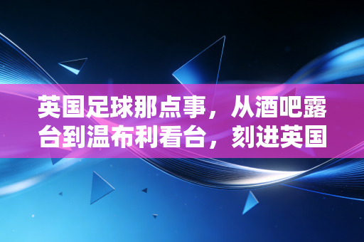 英国足球那点事,从酒吧露台到温布利看台,刻进英国人DNA里的足球信仰 英国足球那点事,从酒吧露台到温布利看台,刻进英国人DNA里的足球信仰