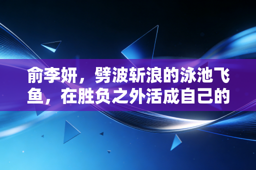 俞李妍,劈波斩浪的泳池飞鱼,在胜负之外活成自己的光 俞李妍,劈波斩浪的泳池飞鱼,在胜负之外活成自己的光