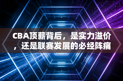 CBA顶薪背后,是实力溢价,还是联赛发展的必经阵痛? CBA顶薪背后,是实力溢价,还是联赛发展的必经阵痛?