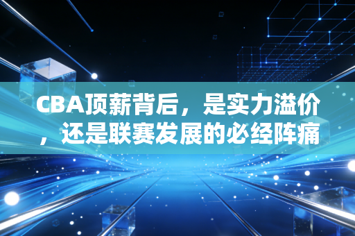 CBA顶薪背后,是实力溢价,还是联赛发展的必经阵痛? CBA顶薪背后,是实力溢价,还是联赛发展的必经阵痛?