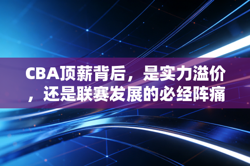 CBA顶薪背后，是实力溢价，还是联赛发展的必经阵痛？