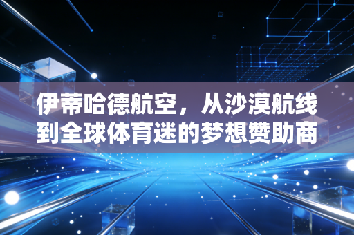 伊蒂哈德航空,从沙漠航线到全球体育迷的梦想赞助商 伊蒂哈德航空,从沙漠航线到全球体育迷的梦想赞助商