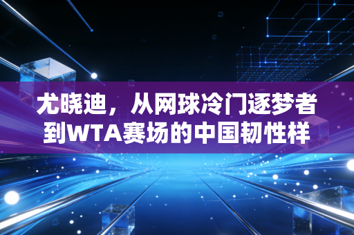 尤晓迪，从网球冷门逐梦者到WTA赛场的中国韧性样本