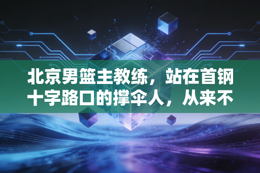 北京男篮主教练，站在首钢十字路口的撑伞人，从来不是只画战术板的背锅侠