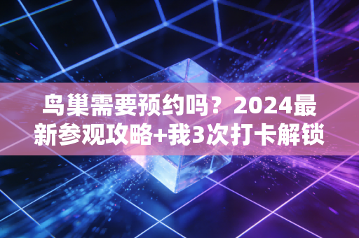 鸟巢需要预约吗？2024最新参观攻略+我3次打卡解锁的双奥记忆指南