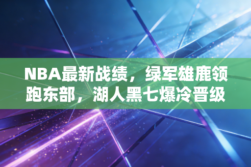 NBA最新战绩，绿军雄鹿领跑东部，湖人黑七爆冷晋级，西部黑马杀出颠覆联盟格局