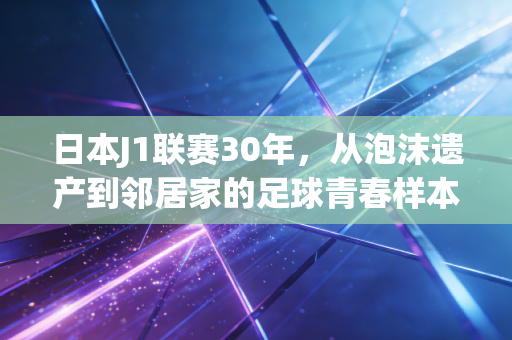 日本J1联赛30年,从泡沫遗产到邻居家的足球青春样本 日本J1联赛30年,从泡沫遗产到邻居家的足球青春样本