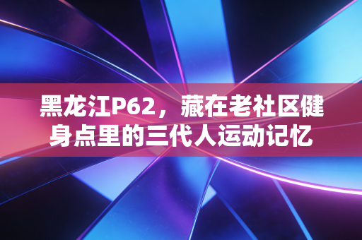 黑龙江P62，藏在老社区健身点里的三代人运动记忆