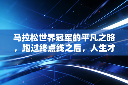 马拉松世界冠军的平凡之路,跑过终点线之后,人生才是更长的赛道 马拉松世界冠军的平凡之路,跑过终点线之后,人生才是更长的赛道