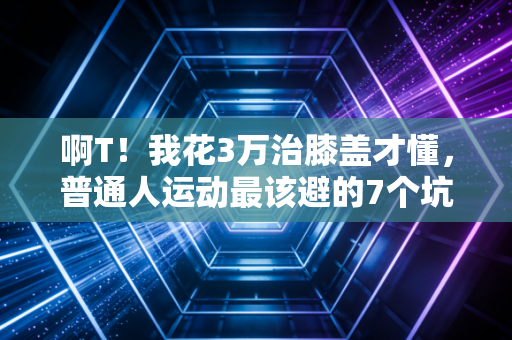 啊T！我花3万治膝盖才懂，普通人运动最该避的7个坑，90%的人正在踩