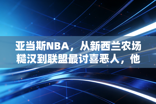 亚当斯NBA，从新西兰农场糙汉到联盟最讨喜恶人，他的温柔全藏在拳头后面