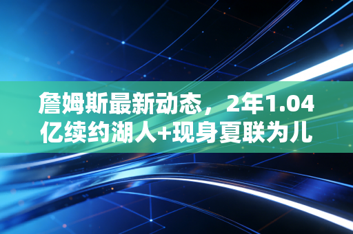 詹姆斯最新动态，2年1.04亿续约湖人+现身夏联为儿子站台，39岁的他还在改写NBA的老将叙事
