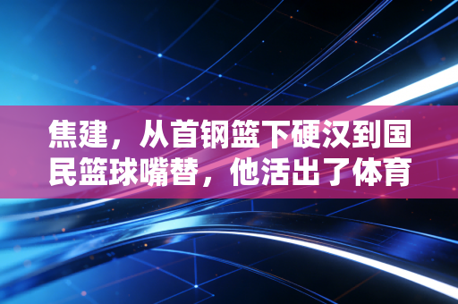 焦建,从首钢篮下硬汉到国民篮球嘴替,他活出了体育人最舒服的状态 焦建,从首钢篮下硬汉到国民篮球嘴替,他活出了体育人最舒服的状态