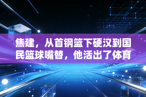 焦建，从首钢篮下硬汉到国民篮球嘴替，他活出了体育人最舒服的状态