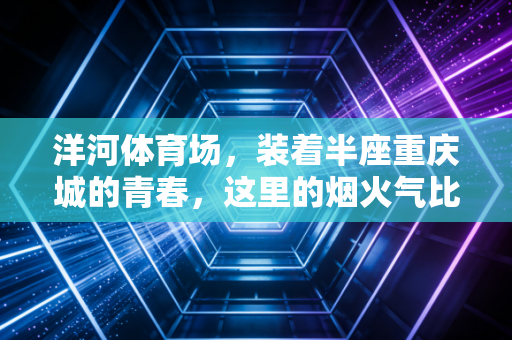洋河体育场，装着半座重庆城的青春，这里的烟火气比进球更动人