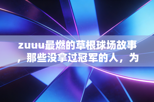 zuuu最燃的草根球场故事，那些没拿过冠军的人，为什么还在拼命跑？