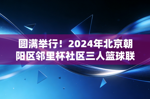 圆满举行！2024年北京朝阳区邻里杯社区三人篮球联赛交出全民健身新答卷