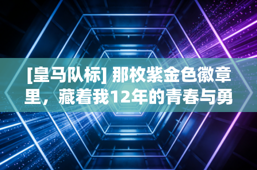 [皇马队标] 那枚紫金色徽章里，藏着我12年的青春与勇气