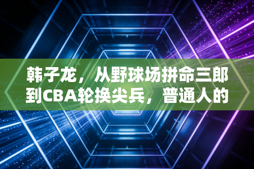 韩子龙，从野球场拼命三郎到CBA轮换尖兵，普通人的篮球梦从来不是空谈