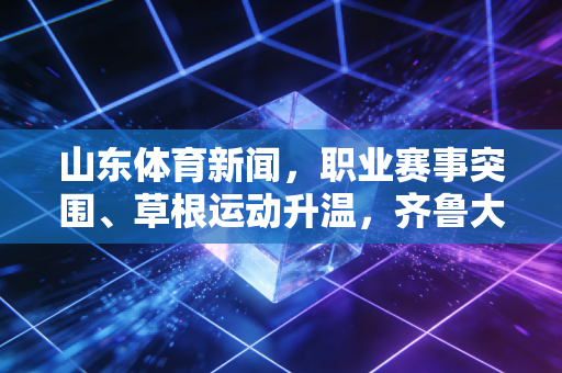 山东体育新闻,职业赛事突围、草根运动升温,齐鲁大地的体育活力正在破圈 山东体育新闻,职业赛事突围、草根运动升温,齐鲁大地的体育活力正在破圈