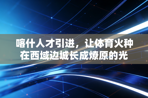 喀什人才引进,让体育火种在西域边城长成燎原的光 喀什人才引进,让体育火种在西域边城长成燎原的光