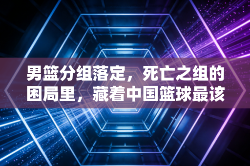 男篮分组落定，死亡之组的困局里，藏着中国篮球最该补的3堂平民课